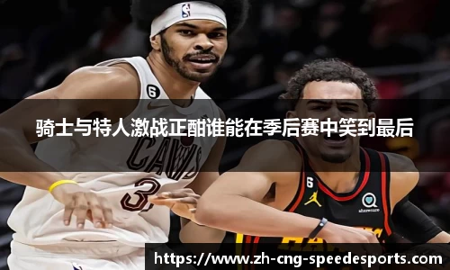 骑士与特人激战正酣谁能在季后赛中笑到最后